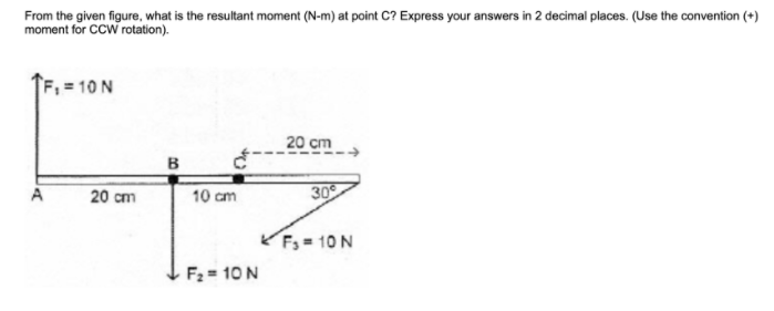 From the given figure, what is the resultant moment (N-m) at point C? Express your answers in 2 decimal places. (Use the convention (+)
moment for CCW rotation).
F, = 10 N
20 cm
B
20 cm
30
A
10 cm
Fs = 10 N
F2 = 10 N
