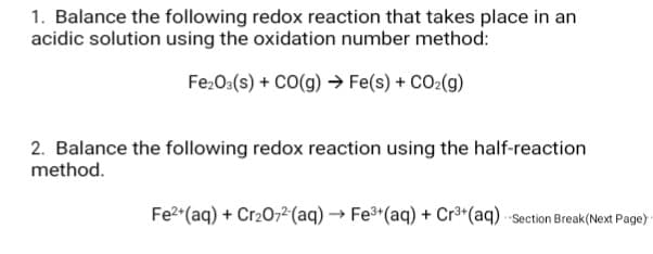 1. Balance the following redox reaction that takes place in an
acidic solution using the oxidation number method:
FezO3(s) + CO(g) → Fe(s) + CO2(g)
2. Balance the following redox reaction using the half-reaction
method.
Fe2*(aq) + Cr207,²(aq) → Fe³*(aq) + Cr³*(aq) Section Break(Next Page)
