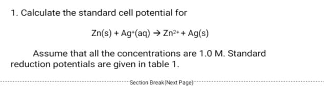 1. Calculate the standard cell potential for
Zn(s) + Ag*(aq) → Zn²+ + Ag(s)
Assume that all the concentrations are 1.0 M. Standard
reduction potentials are given in table 1.
- Section Break(Next Page)-
