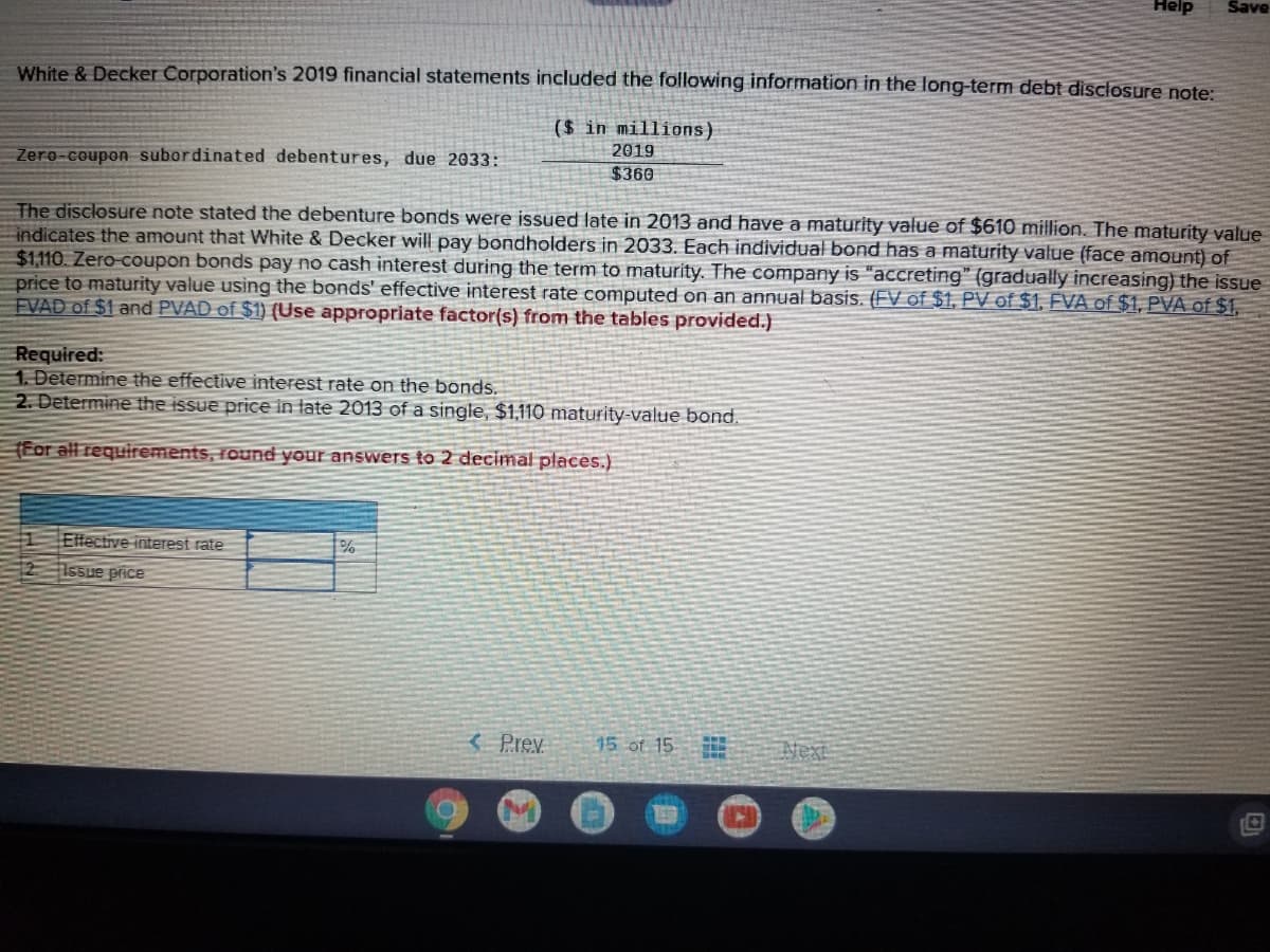 Help
Save
White & Decker Corporation's 2019 financial statements included the following information in the long-term debt disclosure note:
($ in millions)
2019
Zero-coupon subordinated debentures, due 2033:
$360
The disclosure note stated the debenture bonds were issued late in 2013 and have a maturity value of $610 million. The maturity value
indicates the amount that White & Decker will pay bondholders in 2033. Each individual bond has a maturity value (face amount) of
$1,110. Zero-coupon bonds pay no cash interest during the term to maturity. The company is "accreting" (gradually increasing) the issue
price to maturity value using the bonds' effective interest rate computed on an annual basis. (FV of $1, PV of $1, EVA of $1, PVA of $1,
FVAD of $1 and PVAD of $1) (Use appropriate factor(s) from the tables provided.)
Required:
1. Determine the effective interest rate on the bonds.
2. Determine the issue price in late 2013 of a single, $1,110 maturity-value bond.
(For all requirements, round your answers to 2 decimal places.)
Elfective interest rate
Issue price
3 Prev
15 of 15
Next
