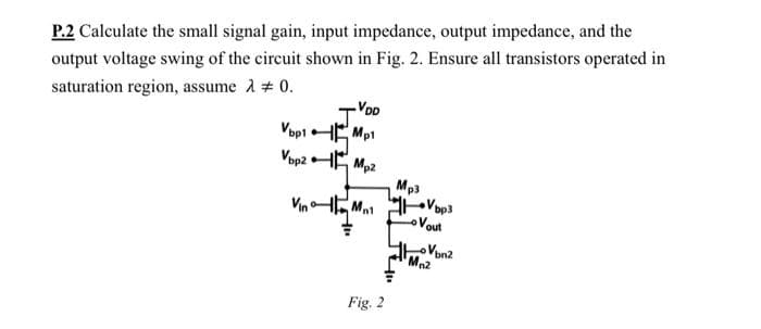 P.2 Calculate the small signal gain, input impedance, output impedance, and the
output voltage swing of the circuit shown in Fig. 2. Ensure all transistors operated in
saturation region, assume 2 # 0.
VopiHE Mp1
VopzHE
Mp2
Mp3
Vop3
Vout
Vin
oVon2
Ma2
Fig. 2
