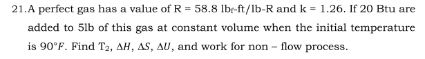 21.A perfect gas has a value of R = 58.8 lbf-ft/lb-R and k = 1.26. If 20 Btu are
added to 5lb of this gas at constant volume when the initial temperature
is 90°F. Find T2, AH, AS, AU, and work for non - flow process.
