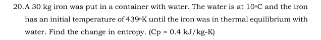 20.A 30 kg iron was put in a container with water. The water is at 10°C and the iron
has an initial temperature of 439•K until the iron was in thermal equilibrium with
water. Find the change in entropy. (Cp = 0.4 kJ/kg-K)
%3D

