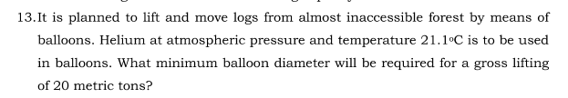 13.It is planned to lift and move logs from almost inaccessible forest by means of
balloons. Helium at atmospheric pressure and temperature 21.1°C is to be used
in balloons. What minimum balloon diameter will be required for a gross lifting
of 20 metric tons?

