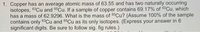 1. Copper has an average atomic mass of 63.55 and has two naturally occurring
isotopes, 63Cu and 65CU. If a sample of copper contains 69.17% of 63Cu, which
has a mass of 62.9296. What is the mass of 65CU? (Assume 100% of the sample
contains only 63Cu and 65Cu as its only isotopes. (Express your answer in 6
significant digits. Be sure to follow sig. fig rules.)
