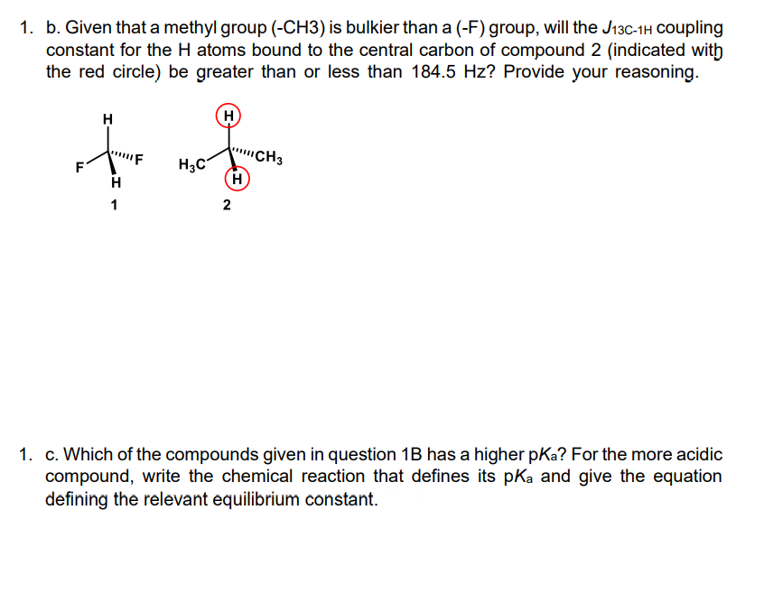1. b. Given that a methyl group (-CH3) is bulkier than a (-F) group, will the J13C-1H Coupling
constant for the H atoms bound to the central carbon of compound 2 (indicated with
the red circle) be greater than or less than 184.5 Hz? Provide your reasoning.
H
CH3
H3C
H
F
H
1
2
1. c. Which of the compounds given in question 1B has a higher pKa? For the more acidic
compound, write the chemical reaction that defines its pKa and give the equation
defining the relevant equilibrium constant.
