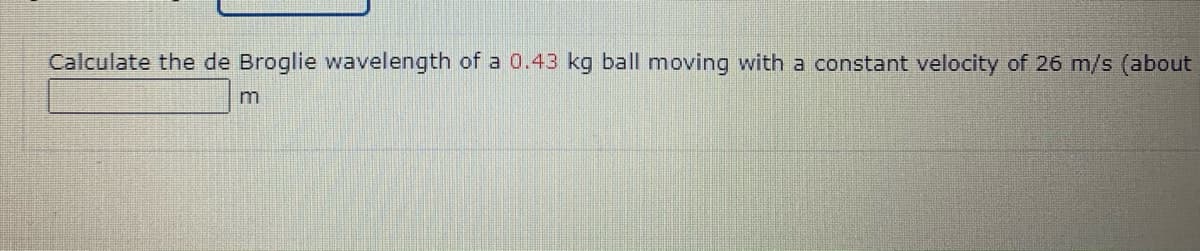 Calculate the de Broglie wavelength of a 0.43 kg ball moving with a constant velocity of 26 m/s (about
