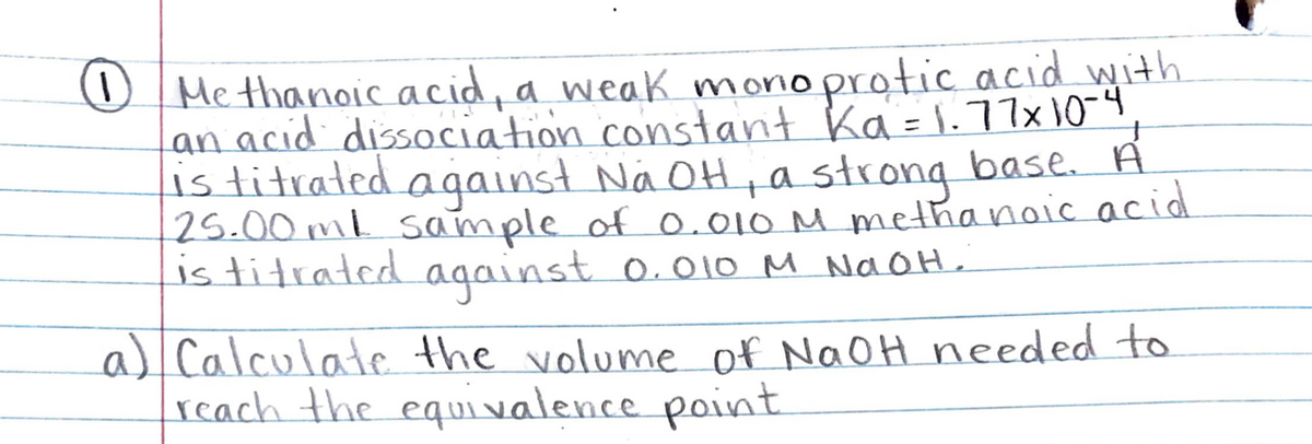 1)
O Me thanoic acid, a weaK monoprotic acid with
Lan acid dissociation constant Ka=1.77x 10-9
is titrated against Na OH, a strong base. A
25.00ml sample of0.010 M methanaic acid
is titrated
against o.010 M NaOH,
a) Calculate the volume of NaOH needed to
reach the equi valence point
