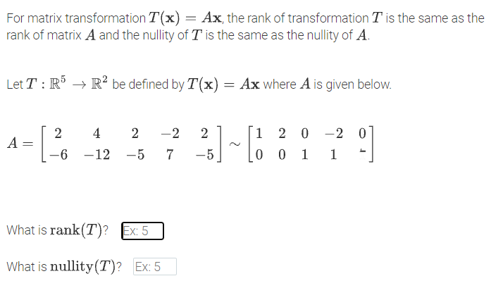 For matrix transformation T(x) = Ax, the rank of transformation T is the same as the
rank of matrix A and the nullity of T is the same as the nullity of A.
Let T : R → R² be defined by T(x) = Ax where A is given below.
2
4 2
-2
2
1 2 0
-2
A =
-6 -12 -5 7
-5
0 0 1
1
What is rank(T)? Ex: 5
What is nullity(T)? Ex: 5
