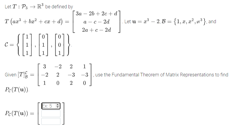 Let T : P3
be defined by
"За — 2b + 2с +d
T (ax + bæ? + cx + d)
а — с — 2d
. Let u = x – 2, B = {1, x, x² , =³ }, and
2а + с — 2d
C=
3
-2 2
1
Given [T]
-3 -3
, use the Fundamental Theorem of Matrix Representations to find
1
Pe(T(u)).
Ex: 5 :
Pc(T(u))
%3D
