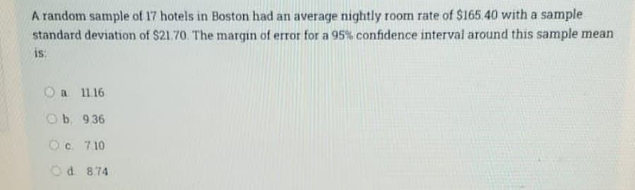 A random sample of 17 hotels in Boston had an average nightly room rate of $165.40 with a sample
standard deviation of $21.70. The margin of error for a 95% confidence interval around this sample mean
is:
O a 11.16
Ob 9.36
Oc 710
Od 8.74