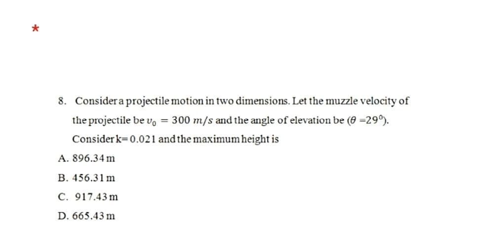 8. Consider a projectile motion in two dimensions. Let the muzzle velocity of
the projectile be vo = 300 m/s and the angle of elevation be (8=290).
Consider k=0.021 and the maximum height is
A. 896.34 m
B. 456.31 m
C. 917.43 m
D. 665.43 m