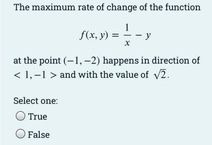 The maximum rate of change of the function
1
1-9
- y
X
f(x, y) =
at the point (-1, -2) happens in direction of
< 1,-1 > and with the value of √2.
Select one:
True
O False
