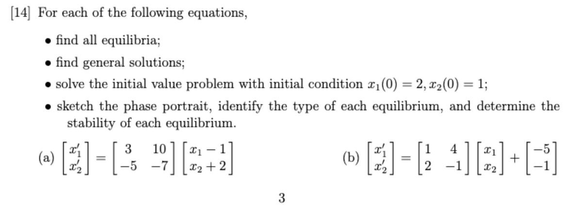 [14] For each of the following equations,
find all equilibria;
• find general solutions;
• solve the initial value problem with initial condition ₁ (0) = 2, x₂(0) = 1;
• sketch the phase portrait, identify the type of each equilibrium, and determine the
stability of each equilibrium.
10 x1 1
1
-
3-4 963
=
(b)
Q]=[4][B]+[B]
x2
-5 -7
3
(a)