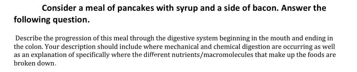 Consider a meal of pancakes with syrup and a side of bacon. Answer the
following question.
Describe the progression of this meal through the digestive system beginning in the mouth and ending in
the colon. Your description should include where mechanical and chemical digestion are occurring as well
as an explanation of specifically where the different nutrients/macromolecules that make up the foods are
broken down.

