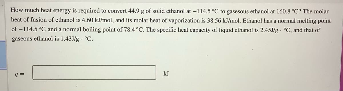 How much heat energy is required to convert 44.9 g of solid ethanol at -114.5 °C to gasesous ethanol at 160.8 °C? The molar
heat of fusion of ethanol is 4.60 kJ/mol, and its molar heat of vaporization is 38.56 kJ/mol. Ethanol has a normal melting point
of –114.5°C and a normal boiling point of 78.4 °C. The specific heat capacity of liquid ethanol is 2.45J/g · °C, and that of
gaseous ethanol is 1.43J/g · °C.
kJ
