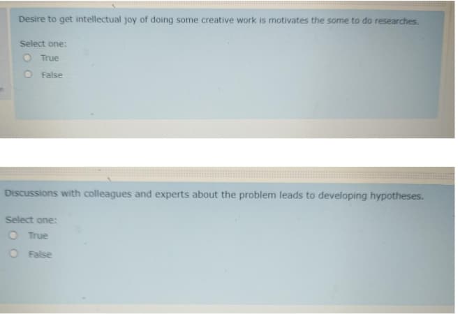 Desire to get intellectual joy of doing some creative work is motivates the some to do researches.
Select one:
O True
O False
Discussions with colleagues and experts about the problem leads to developing hypotheses.
Select one:
O True
O False
