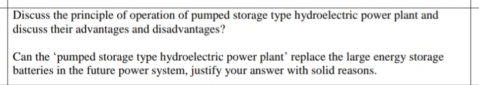 Discuss the principle of operation of pumped storage type hydroelectric power plant and
discuss their advantages and disadvantages?
Can the 'pumped storage type hydroelectric power plant’ replace the large energy storage
batteries in the future power system, justify your answer with solid reasons.
