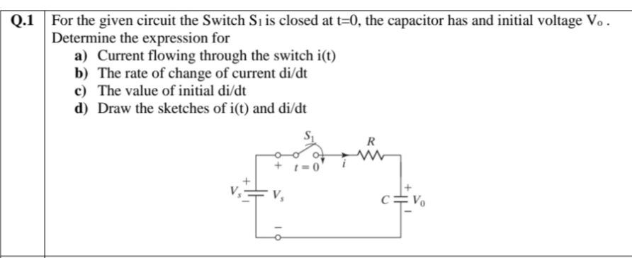 Q.1
For the given circuit the Switch Sı is closed at t=0, the capacitor has and initial voltage Vo .
Determine the expression for
a) Current flowing through the switch i(t)
b) The rate of change of current di/dt
c) The value of initial di/dt
d) Draw the sketches of i(t) and di/dt
R
+ 1=0
V,
c=Vo
