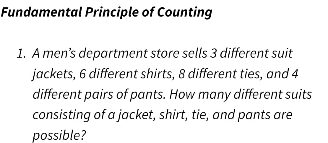 Fundamental Principle of Counting
1. A men's department store sells 3 different suit
jackets, 6 different shirts, 8 different ties, and 4
different pairs of pants. How many different suits
consisting of a jacket, shirt, tie, and pants are
possible?
