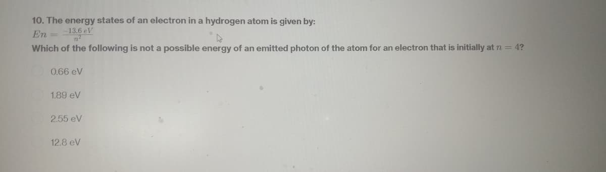 10. The energy states of an electron in a hydrogen atom is given by:
En = --13,6 eV
k
Which of the following is not a possible energy of an emitted photon of the atom for an electron that is initially at n = 4?
0.66 eV
1.89 ev
2.55 eV
12.8 eV