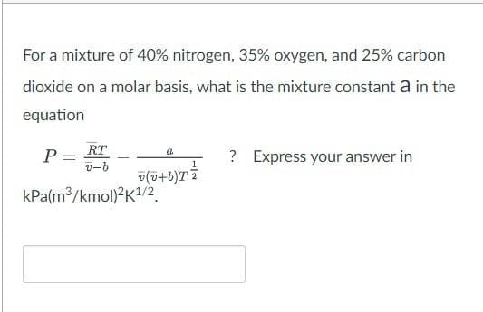 For a mixture of 40% nitrogen, 35% oxygen, and 25% carbon
dioxide on a molar basis, what is the mixture constant a in the
equation
RT
P =
a.
? Express your answer in
v-b
v(v+b)T
kPa(m³/kmol)2K¹/2