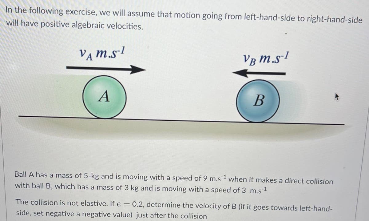 In the following exercise, we will assume that motion going from left-hand-side to right-hand-side
will have positive algebraic velocities.
VAM.S-1
VB M.S-1
B
A
Ball A has a mass of 5-kg and is moving with a speed of 9 m.s1 when it makes a direct collision
with ball B, which has a mass of 3 kg and is moving with a speed of 3 m.s ¹
The collision is not elastive. If e = 0.2, determine the velocity of B (if it goes towards left-hand-
side, set negative a negative value) just after the collision