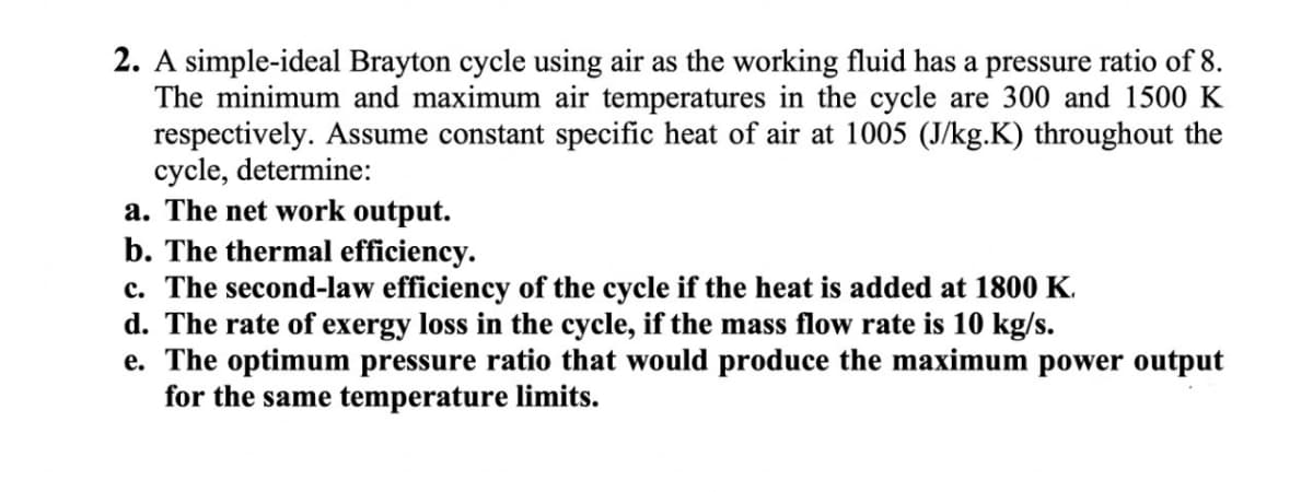 2. A simple-ideal Brayton cycle using air as the working fluid has a pressure ratio of 8.
The minimum and maximum air temperatures in the cycle are 300 and 1500 K
respectively. Assume constant specific heat of air at 1005 (J/kg.K) throughout the
cycle, determine:
a. The net work output.
b. The thermal efficiency.
c. The second-law efficiency of the cycle if the heat is added at 1800 K.
d. The rate of exergy loss in the cycle, if the mass flow rate is 10 kg/s.
e. The optimum pressure ratio that would produce the maximum power output
for the same temperature limits.