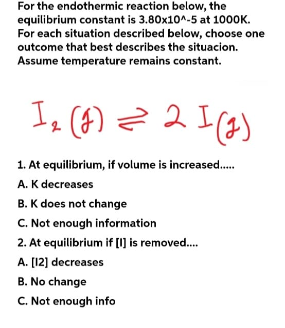 For the endothermic reaction below, the
equilibrium constant is 3.80x10^-5 at 1000K.
For each situation described below, choose one
outcome that best describes the situacion.
Assume temperature remains constant.
1₂ (g) = 2 I (₂)
I
2
1. At equilibrium, if volume is increased.....
A. K decreases
B. K does not change
C. Not enough information
2. At equilibrium if [I] is removed....
A. [12] decreases
B. No change
C. Not enough info