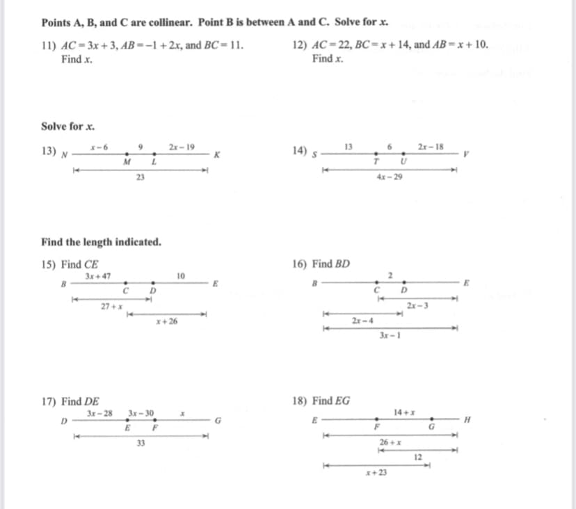 Points A, B, and C are collinear. Point B is between A and C. Solve for x.
11) AC = 3x + 3, AB =-1+2x, and BC = 11.
12) AC = 22, BC = x + 14, and AB = x + 10.
Find x.
Find x.
Solve for x.
13) N
9
2х - 19
14)
13
6.
2r – 18
K
M
23
4х- 29
Find the length indicated.
15) Find CE
16) Find BD
3x + 47
10
2
E
D
27 +x
2x -3
x+ 26
2r-4
3x -1
17) Find DE
18) Find EG
3x – 28
D
14 +x
3x- 30
E F
33
26 +X
12
x+23
