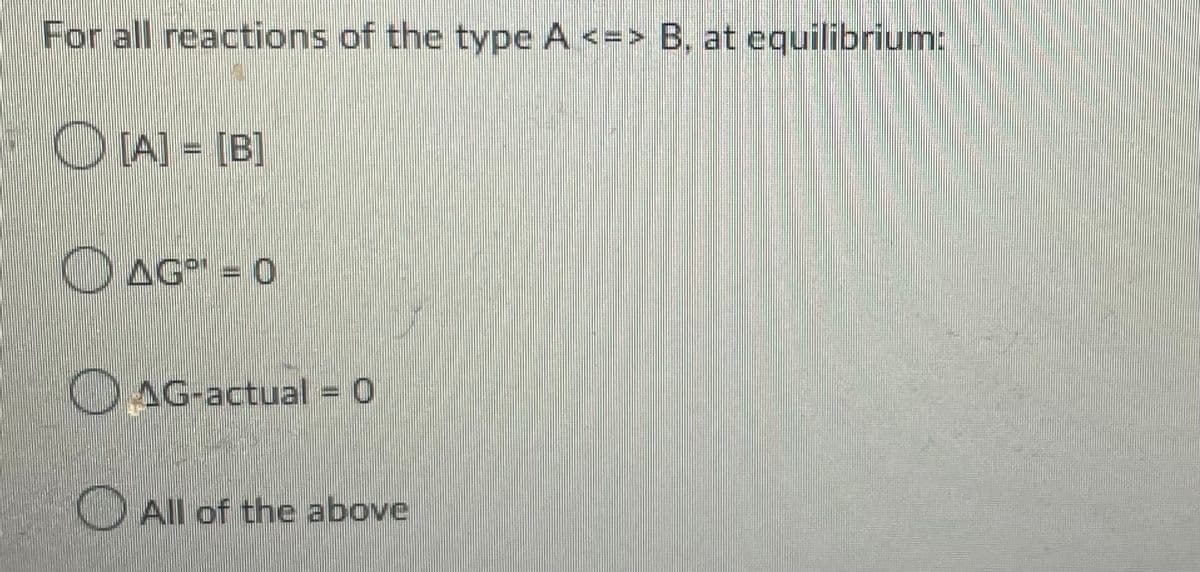 For all reactions of the type A <=> B, at equilibrium:
[A] = [B]
AG¹ = 0
AG-actual = 0
All of the above