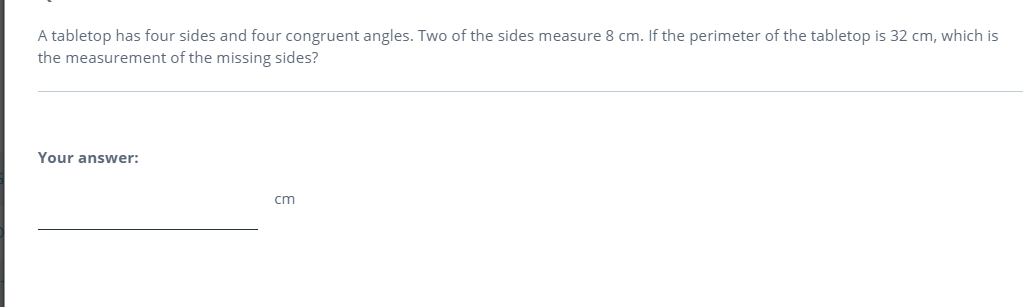 A tabletop has four sides and four congruent angles. Two of the sides measure 8 cm. If the perimeter of the tabletop is 32 cm, which is
the measurement of the missing sides?
Your answer:
cm
