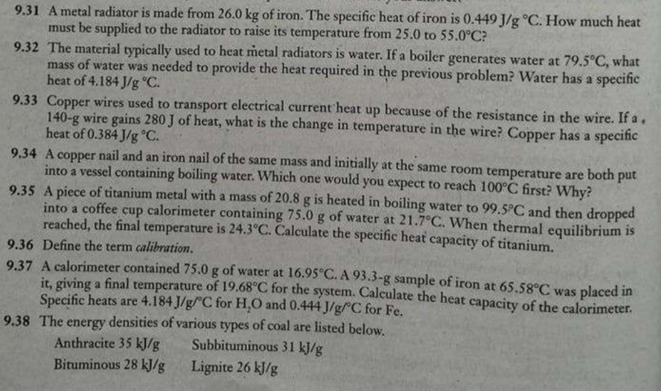 9.31 A metal radiator is made from 26.0 kg of iron. The specific heat of iron is 0.449 J/g °C. How much heat
must be supplied to the radiator to raise its temperature from 25.0 to 55.0°C?
9.32 The material typically used to heat metal radiators is water. If a boiler generates water at 79.5°C, what
mass of water was needed to provide the heat required in the previous problem? Water has a specific
heat of 4.184 J/g °C.
9.33 Copper wires used to transport electrical current heat up because of the resistance in the wire. If a,
140-g wire gains 280 J of heat, what is the change in temperature in the wire? Copper has a specific
heat of 0.384 J/g °C.
9.34 A copper nail and an iron nail of the same mass and initially at the same room temperature are both
into a vessel containing boiling water. Which one would you expect to reach 100°C first? Why?
9.35 A piece of titanium metal with a mass of 20.8 g is heated in boiling water to 99.5°C and then dropped
into a coffee cup calorimeter containing 75.0 g of water at 21.7°C. When thermal equilibrium is
reached, the final temperature is 24.3°C. Calculate the specific heat capacity of titanium.
put
9.36 Define the term calibration.
9.37 A calorimeter contained 75.0 g of water at 16.95 C. A 93.3-g sample of iron at 65.58°C was placed in
it, giving a final temperature of 19.68°C for the system. Calculate the heat capacity of the calorimeter.
Specific heats are 4.184 J/g/ C for H,O and 0.444 J/g//C for Fe.
9.38 The energy densities of various types of coal are listed below,
Subbituminous 31 kJ/g
Anthracite 35 kJ/g
Bituminous 28 kJ/g
Lignite 26 kJ/g
