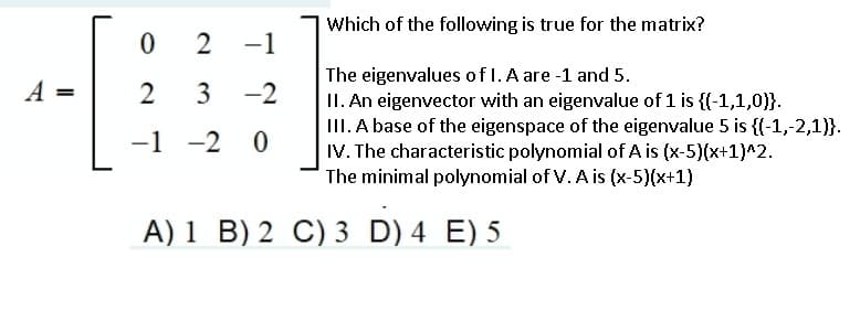 Which of the following is true for the matrix?
2
-1
The eigenvalues of l. A are -1 and 5.
II. An eigenvector with an eigenvalue of 1 is {{-1,1,0}}.
III. A base of the eigenspace of the eigenvalue 5 is {(-1,-2,1)}.
IV. The characteristic polynomial of A is (x-5)(x+1)^2.
The minimal polynomial of V. A is (x-5)(x+1)
A =
2
3
-2
-1 -2 0
A) 1 B) 2 C) 3 D) 4 E) 5
