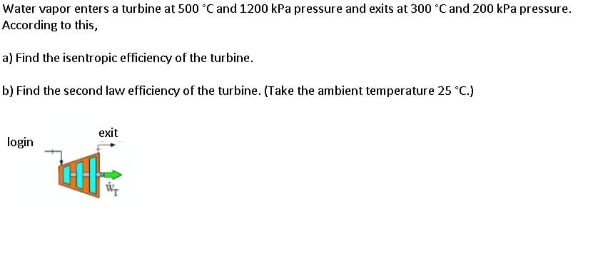 Water vapor enters a turbine at 500 °C and 1200 kPa pressure and exits at 300 °C and 200 kPa pressure.
According to this,
a) Find the isentropic efficiency of the turbine.
b) Find the second law efficiency of the turbine. (Take the ambient temperature 25 °C.)
exit
login
