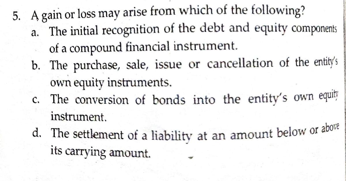 5. A gain or loss may arise from which of the following?
a. The initial recognition of the debt and equity components
of a compound financial instrument.
b. The purchase, sale, issue or cancellation of the entity's
own equity instruments.
c. The conversion of bonds into the entity's own equity
instrument.
d. The settlement of a liability at an amount below or avo
its carrying amount.
