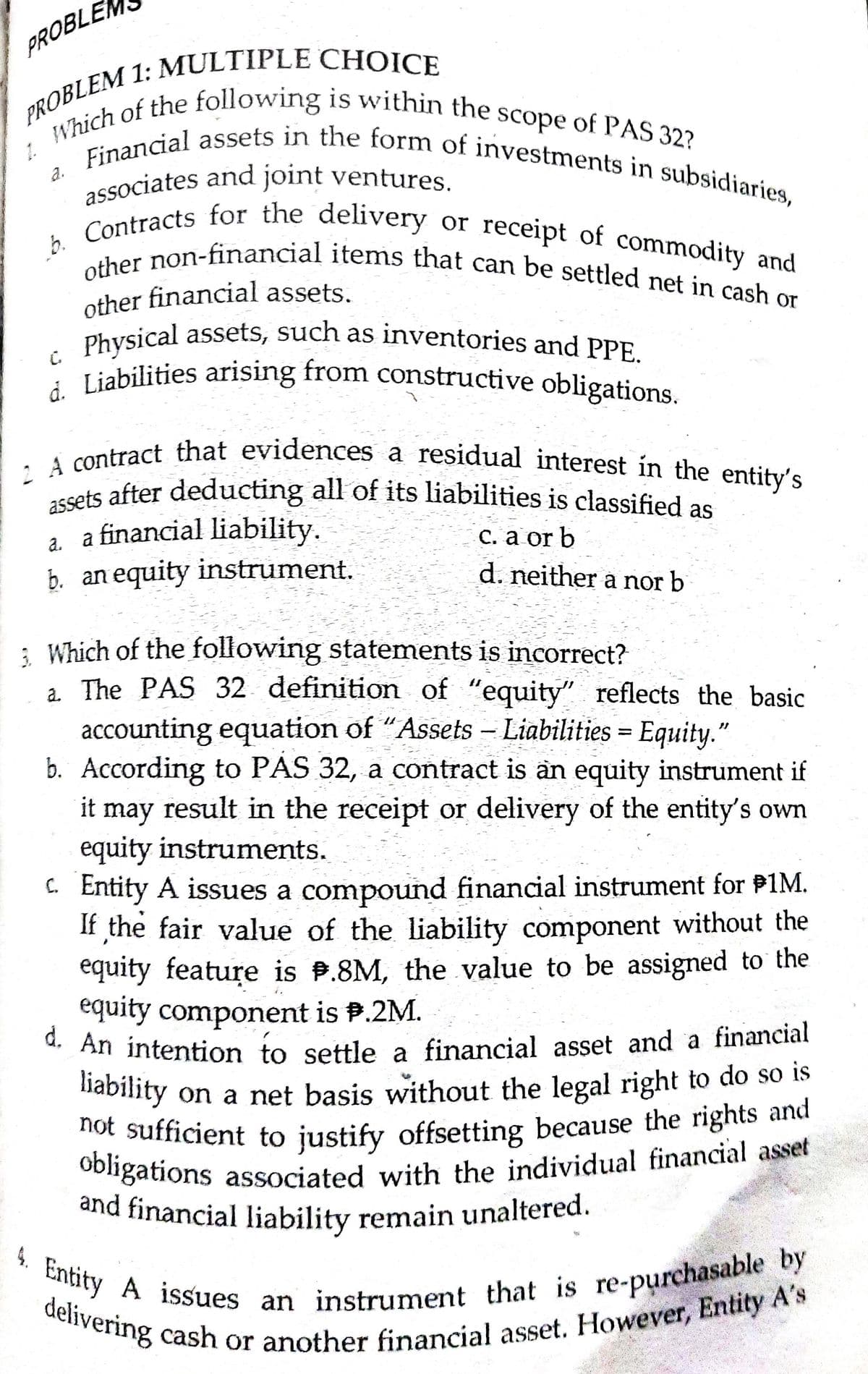 PROBLE
other financial assets.
associates and joint ventures.
delivering cash or another financial asset. However, Entity A's
not sufficient to justify offsetting because the rights and
d. An intention to settle a financial asset and a financial
2 A contract that evidences a residual interest in the entity's
assets after deducting all of its liabilities is classified as
4. Entity A issues an instrument that is re-purchasable by
d. Liabilities arising from constructive obligations.
Physical assets, such as inventories and PPE.
and financial liability remain unaltered.
Which of the following is within the scope of PAS 32?
b. Contracts for the delivery or receipt of commodity and
other non-financial items that can be settled net in cash or
Financial assets in the form of investments in subsidiaries,
1.
a.
b.
Co non-financial items that can be settled net in cash or
Physical assets, such as inventories and PPE
C.
ssets after deducting all of its liabilities is classified as
a. a financial liability.
b. an equity instrument.
С. а or b
d. neither a nor b
: Which of the following statements is incorrect?
a. The PAS 32 definition of "equity" reflects the basic
accounting equation of "Assets – Liabilities = Equity."
b. According to PAS 32, a contract is an equity instrument if
|
it may result in the receipt or delivery of the entity's own
equity instruments.
C. Entity A issues a compound financial instrument for P1M.
If the fair value of the liability component without the
equity feature is P.8M, the value to be assigned to the
equity component is P.2M.
* An intention to settle a financial asset and a financial
nability on a net basis without the legal right to do so is
hot sufficient to justify offsetting because the rights and
Oongations associated with the individual financial asset
and financial liability remain unaltered.
Cntity A issues an instrument uhat
re-purchasable by
