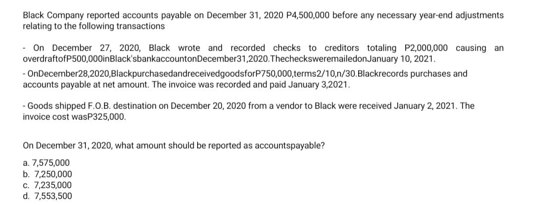 Black Company reported accounts payable on December 31, 2020 P4,500,000 before any necessary year-end adjustments
relating to the following transactions
- On December 27, 2020, Black wrote and recorded checks to creditors totaling P2,000,000 causing an
overdraftofP500,000inBlack'sbankaccountonDecember31,2020.ThechecksweremailedonJanuary 10, 2021.
- OnDecember28,2020,BlackpurchasedandreceivedgoodsforP750,000,terms2/10,n/30.Blackrecords purchases and
accounts payable at net amount. The invoice was recorded and paid January 3,2021.
- Goods shipped F.O.B. destination on December 20, 2020 from a vendor to Black were received January 2, 2021. The
invoice cost wasP325,000.
On December 31, 2020, what amount should be reported as accountspayable?
a. 7,575,000
b. 7,250,000
c. 7,235,000
d. 7,553,500
