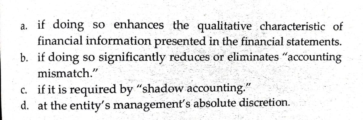 a. if doing so enhances the qualitative characteristic of
financial information presented in the financial statements.
b. if doing so significantly reduces or eliminates "accounting
mismatch."
c. if it is required by "shadow accounting.
d. at the entity's management's absolute discretion.
