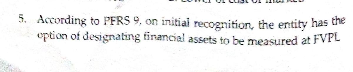 5. According to PFRS 9, on initial recognition, the entity has the
option of designating financial assets to be measured at FvrL
