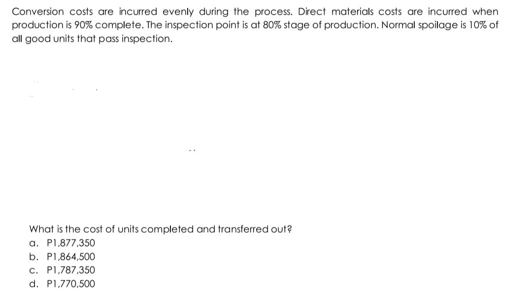 Conversion costs are incurred evenly during the process. Direct materials costs are incurred when
production is 90% complete. The inspection point is at 80% stage of production. Normal spoilage is 10% of
all good units that pass inspection.
What is the cost of units completed and transferred out?
a. P1,877,350
b. P1,864,500
c. P1,787,350
d. P1,770,50O
