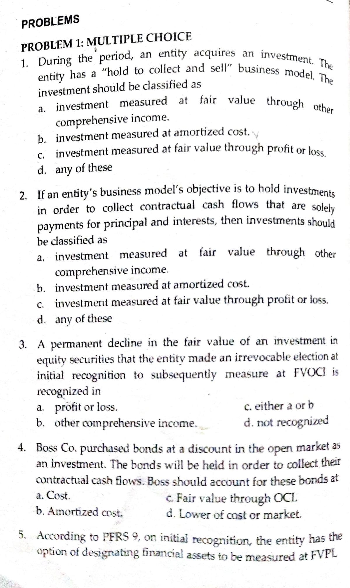 2. If an entity's business model's objective is to hold investments
entity has a "hold to collect and sell" business model. The
1. During the period, an entity acquires an investment. The
PROBLEMS
PROBLEM 1: MULTIPLE CHOICE
1. During the period, an entity acquires an investment
investment should be classified as
a investment measured at fair value through O
comprehensive income.
b. investment measured at amortized cost.
investment measured at fair value through profit or loss
С.
d. any of these
in order to collect contractual cash flows that are solehy
payments for principal and interests, then investments should
be classified as
а.
investment measured at fair value through other
comprehensive income.
b. investment measured at amortized cost.
C.
c. investment measured at fair value through profit or loss.
d.
any
of these
3. A permanent decline in the fair value of an investment in
equity securities that the entity made an irrevocable election at
initial recognition to subsequently measure at FVOCI is
recognized in
a. profit or loss.
b. other comprehensive income.
c. either a or b
d. not recognized
4. Boss Co. purchased bonds at a discount in the open market as
an investment. The bonds will be held in order to collect their
contractual cash flows. Boss should account for these bonds at
оpen
a. Cost.
b. Amortized cost.
c. Fair value through OCI.
d. Lower of cost or market.
5. According to PFRS 9, on initial recognition, the entity has e
option of designating financial assets to be measured at FVPL
