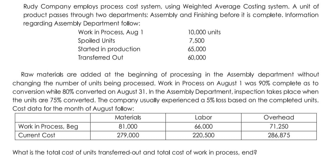 Rudy Company employs process cost system, using Weighted Average Costing system. A unit of
product passes through two departments: Assembly and Finishing before it is complete. Information
regarding Assembly Department follow:
Work in Process, Aug 1
Spoiled Units
Started in production
10,000 units
7,500
65,000
Transferred Out
60,000
Raw materials are added at the beginning of processing in the Assembly department without
changing the number of units being processed. Work in Process on August 1 was 90% complete as to
conversion while 80% converted on August 31. In the Assembly Department, inspection takes place when
the units are 75% converted. The company Usually experienced a 5% loss based on the completed units.
Cost data for the month of August follow:
Materials
Labor
Overhead
Work in Process, Beg
81,000
66,000
71,250
Current Cost
279,000
220,500
286,875
What is the total cost of units transferred-out and total cost of work in process, end?
