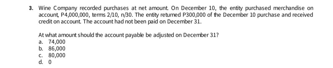 3. Wine Company recorded purchases at net amount. On December 10, the entity purchased merchandise on
account, P4,000,000, terms 2/10, n/30. The entity returned P300,000 of the December 10 purchase and received
credit on account. The account had not been paid on December 31.
At what amount should the account payable be adjusted on December 31?
a. 74,000
b. 86,000
C. 80,000
d. 0
