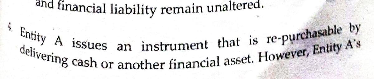 4. Entity A issues an instrument that is re-purchasable by
delivering cash or another financial asset. However, Entity A's
and financial liability remain unaltered.
delivo 1ssues an instrument that is re-purchasable by
