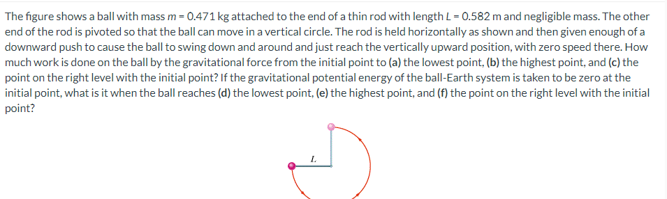 The figure shows a ball with mass m = 0.471 kg attached to the end of a thin rod with length L = 0.582 m and negligible mass. The other
end of the rod is pivoted so that the ball can move in a vertical circle. The rod is held horizontally as shown and then given enough of a
downward push to cause the ball to swing down and around and just reach the vertically upward position, with zero speed there. How
much work is done on the ball by the gravitational force from the initial point to (a) the lowest point, (b) the highest point, and (c) the
point on the right level with the initial point? If the gravitational potential energy of the ball-Earth system is taken to be zero at the
initial point, what is it when the ball reaches (d) the lowest point, (e) the highest point, and (f) the point on the right level with the initial
point?
