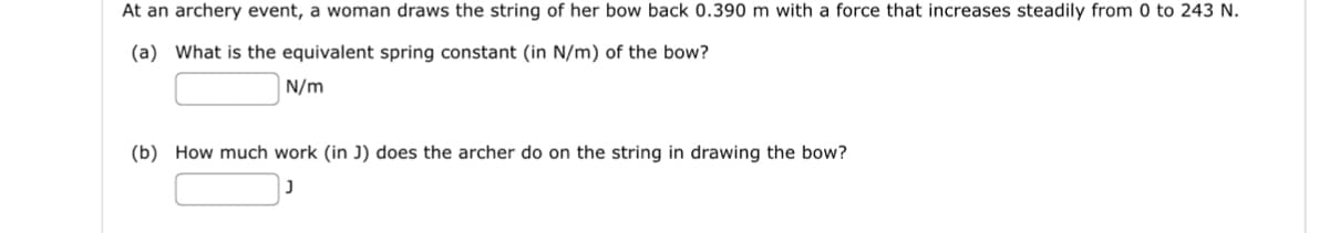 At an archery event, a woman draws the string of her bow back 0.390 m with a force that increases steadily from 0 to 243 N.
(a) What is the equivalent spring constant (in N/m) of the bow?
N/m
(b) How much work (in J) does the archer do on the string in drawing the bow?
J