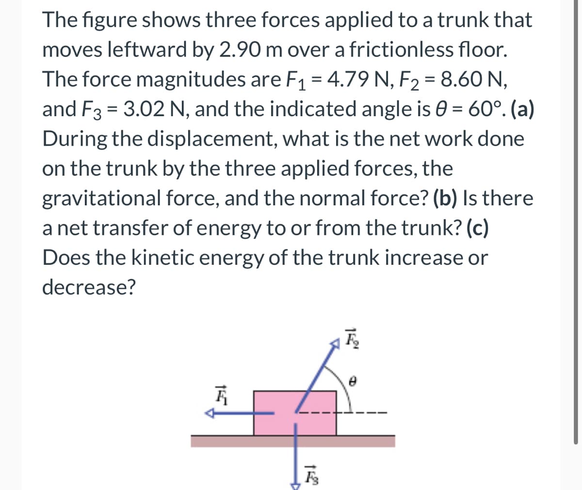 The figure shows three forces applied to a trunk that
moves leftward by 2.90 m over a frictionless floor.
The force magnitudes are F₁ = 4.79 N, F₂ = 8.60 N,
and F3 = 3.02 N, and the indicated angle is 0 = 60°. (a)
During the displacement, what is the net work done
on the trunk by the three applied forces, the
gravitational force, and the normal force? (b) Is there
a net transfer of energy to or from the trunk? (c)
Does the kinetic energy of the trunk increase or
decrease?
F