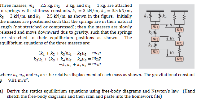 =
Three masses, m₁ = : 2.5 kg, m₂
3 kg, and m₂ = 1 kg, are attached
to springs with stiffness constants, k₁ = 3 kN/m, k₂ = 3.5 kN/m,
k3 = 2 kN/m, and k4 = 2.5 kN/m, as shown in the figure. Initially
the masses are positioned such that the springs are in their natural
length (not stretched or compressed); then the masses are slowly
released and move downward due to gravity, such that the springs
are stretched to their equilibrium positions as shown. The
equilibrium equations of the three masses are:
(K₁ + K₂ + K3)U₁ - K3U₂ = m₁g
-K3U₁ + (K3 + K4)U₂ - k4u3 = m₂g
-K4U₂ + K4U₂ = m3g
k₁3
m₁
k33
m₂
K4
m₁
k₂
F U1₂
U13
m₁
M
m₂
M
m3
where u₁, U₂, and u3 are the relative displacement of each mass as shown. The gravitational constant
= 9.81 m/s².
a) Derive the statics equilibrium equations using free-body diagrams and Newton's law. (Hand
sketch the free-body diagrams and then scan and paste into the homework file)