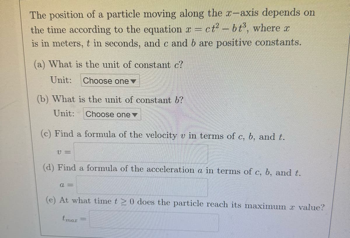 The position of a particle moving along the x-axis depends on
the time according to the equation x ct²-bt³, where x
is in meters, t in seconds, and c and b are positive constants.
(a) What is the unit of constant c?
Unit: Choose one
(b) What is the unit of constant b?
Unit:
Choose one
(c) Find
V=
(d) Find a formula of the acceleration a in terms of c, b, and t.
a =
formula of the velocity v in terms of c, b, and t.
(e) At what time t≥ 0 does the particle reach its maximum æ value?
tmax